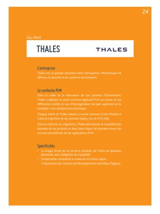 Cas client 
THALES 
L’entreprise 
Thales est un groupe spécialisé dans l’aérospatial, l’électronique de 
défense, la sécurité et les systèmes de transport. 
Le contexte PLM 
Dans le cadre de la rénovation de son système d’information, 
Thales a déployé un socle commun applicatif PLM au niveau de ses 
différentes entités en vue d’homogénéiser son parc applicatif et de 
remédier à son obsolescence technique. 
Chaque entité de Thales adopte ce socle commun (Core Model) et 
traite la migration de ses données legacy vers le PLM cible. 
Dans le cadre de ces migrations, Thales doit assurer la traçabilité des 
données de ses produits et donc faire migrer les données issues des 
versions précédentes de ses applications PLM. 
Spécificités 
• La longue durée de vie de leurs produits, de l’ordre de quelques 
décennies, avec obligation de traçabilité. 
• L’importante volumétrie à conserver et à faire migrer. 
• L’importance des couches de développement spécifique (legacy) 
24 
 