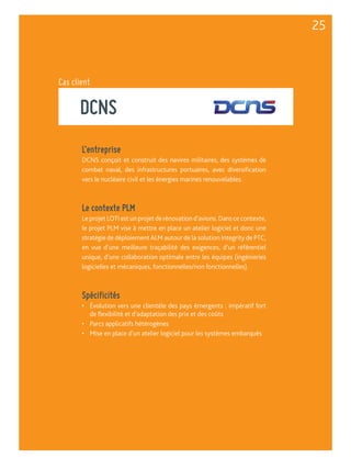 DCNS 
L’entreprise 
DCNS conçoit et construit des navires militaires, des systèmes de 
combat naval, des infrastructures portuaires, avec diversification 
vers le nucléaire civil et les énergies marines renouvelables. 
Le contexte PLM 
Le projet LOTI est un projet de rénovation d’avions. Dans ce contexte, 
le projet PLM vise à mettre en place un atelier logiciel et donc une 
stratégie de déploiement ALM autour de la solution Integrity de PTC, 
en vue d’une meilleure traçabilité des exigences, d’un référentiel 
unique, d’une collaboration optimale entre les équipes (ingénieries 
logicielles et mécaniques, fonctionnelles/non fonctionnelles). 
Spécificités 
• Évolution vers une clientèle des pays émergents : impératif fort 
de flexibilité et d’adaptation des prix et des coûts 
• Parcs applicatifs hétérogènes 
• Mise en place d’un atelier logiciel pour les systèmes embarqués 
25 
Cas client 
 