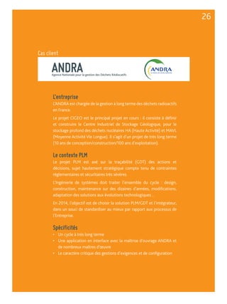 ANDRA Agence Nationale pour la gestion des Déchets RAdiocatifs 
L’entreprise 
L’ANDRA est chargée de la gestion à long terme des déchets radioactifs 
en France. 
Le projet CIGEO est le principal projet en cours : il consiste à définir 
et construire le Centre Industriel de Stockage Géologique, pour le 
stockage profond des déchets nucléaires HA (Haute Activité) et MAVL 
(Moyenne Activité Vie Longue). Il s’agit d’un projet de très long terme 
(10 ans de conception/construction/100 ans d’exploitation). 
Le contexte PLM 
Le projet PLM est axé sur la traçabilité (GDT) des actions et 
décisions, sujet hautement stratégique compte tenu de contraintes 
réglementaires et sécuritaires très sévères. 
L’Ingénierie de systèmes doit traiter l’ensemble du cycle : design, 
construction, maintenance sur des dizaines d’années, modifications, 
adaptation des solutions aux évolutions technologiques… 
En 2014, l’objectif est de choisir la solution PLM/GDT et l’intégrateur, 
dans un souci de standardiser au mieux par rapport aux processus de 
l’Entreprise. 
Spécificités 
• Un cycle à très long terme 
• Une application en interface avec la maîtrise d’ouvrage ANDRA et 
de nombreux maîtres d’oeuvre 
• Le caractère critique des gestions d’exigences et de configuration 
26 
Cas client 
 