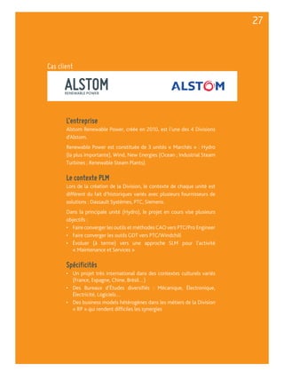 ALSTOM RENEWABLE POWER 
L’entreprise 
Alstom Renewable Power, créée en 2010, est l’une des 4 Divisions 
d’Alstom. 
Renewable Power est constituée de 3 unités « Marchés » : Hydro 
(la plus importante), Wind, New Energies (Ocean ; Industrial Steam 
Turbines ; Renewable Steam Plants). 
Le contexte PLM 
Lors de la création de la Division, le contexte de chaque unité est 
différent du fait d’historiques variés avec plusieurs fournisseurs de 
solutions : Dassault Systèmes, PTC, Siemens. 
Dans la principale unité (Hydro), le projet en cours vise plusieurs 
objectifs : 
• Faire converger les outils et méthodes CAO vers PTC/Pro Engineer 
• Faire converger les outils GDT vers PTC/Windchill 
• Évoluer (à terme) vers une approche SLM pour l’activité 
« Maintenance et Services » 
Spécificités 
• Un projet très international dans des contextes culturels variés 
(France, Espagne, Chine, Brésil…) 
• Des Bureaux d’Études diversifiés : Mécanique, Électronique, 
Électricité, Logiciels… 
• Des business models hétérogènes dans les métiers de la Division 
« RP » qui rendent difficiles les synergies 
27 
Cas client 
 