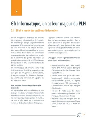 29 
3 
Gfi Informatique, un acteur majeur du PLM 
3.1 Gfi et le monde des systèmes d’information 
Acteur européen de référence des services 
informatiques à valeur ajoutée et des logiciels, 
Gfi Informatique occupe un positionnement 
stratégique différenciant entre les opérateurs 
de taille mondiale et les acteurs de niche. 
Avec son profil de multi-spécialiste, le groupe 
met au service de ses clients une combinaison 
unique de proximité, d’organisation sectorielle 
et de solutions de qualité industrielle. Le 
groupe qui compte près de 10 000 collabora-teurs 
a réalisé en 2013 un chiffre d’affaires de 
742 M€ en 2013. 
Gfi Informatique est implanté dans toute 
la France autour de trois grandes régions et 
avec plus de 40 agences. A l’international, 
le Groupe compte des filiales en Belgique, 
au Luxembourg, en Suisse, en Espagne, au 
Portugal et au Maroc. 
Une ambition dynamisée par l’approche 
sectorielle 
Gfi Informatique a choisi de développer une 
stratégie fondée sur une approche sectorielle 
systématique. Cette dynamique a pour but de 
répondre aux nouvelles exigences du marché, 
de plus en plus axées sur la connaissance 
métier, au-delà de l’expertise technologique. 
L’approche sectorielle permet à Gfi Informa-tique 
de faire progresser ses clients dans la 
chaîne de valeur en proposant de nouvelles 
offres structurées pour chaque secteur, et de 
capitaliser sur ses positions fortes en France 
pour se développer en Europe, et plus particu-lièrement 
en Europe du Sud. 
Gfi s’appuie sur une organisation matricielle 
autour de six secteurs majeurs : 
• Banque/Assurance avec pour grands 
clients BNP Paribas, Caisses d’Epargne, 
Crédit Agricole, Société Générale, Fortis, 
Caja de Madrid… 
• Secteur Public avec parmi ses clients 
les plus grands Ministères, une centaine 
d’établissements publics, 9 régions, 
70 départements 170 communes, les 
Gouvernements Basque, de Catalogne, 
d’Andalousie… 
• Telecom & Media avec des clients 
majeurs comme Orange, Telefonica, SFR, 
Bouygues Telecom, Radio-France 
• Industrie/Aerospace/Transport avec des 
grands clients comme les groupes Thales, 
Airbus, Safran, la SNCF, la RATP, Air 
France… 
 