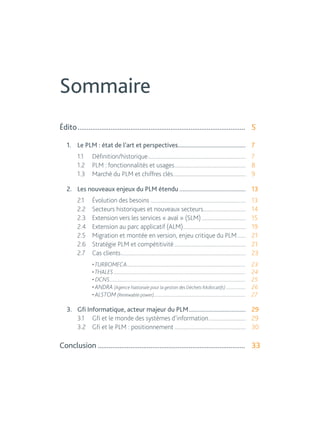 Sommaire 
Édito............................................................................................. 5 
1. Le PLM : état de l’art et perspectives............................................. 7 
1.1 Définition/historique...................................................................... 7 
1.2 PLM : fonctionnalités et usages................................................... 8 
1.3 Marché du PLM et chiffres clés.................................................... 9 
2. Les nouveaux enjeux du PLM étendu............................................ 13 
2.1 Évolution des besoins.................................................................... 13 
2.2 Secteurs historiques et nouveaux secteurs.............................. 14 
2.3 Extension vers les services « aval » (SLM)................................ 15 
2.4 Extension au parc applicatif (ALM)............................................. 19 
2.5 Migration et montée en version, enjeu critique du PLM....... 21 
2.6 Stratégie PLM et compétitivité................................................... 21 
2.7 Cas clients......................................................................................... 23 
• TURBOMECA............................................................................................ 23 
• THALES....................................................................................................... 24 
• DCNS.......................................................................................................... 25 
• ANDRA (Agence Nationale pour la gestion des Déchets RAdiocatifs)................ 26 
• ALSTOM (Renewable power)........................................................................ 27 
3. Gfi Informatique, acteur majeur du PLM...................................... 29 
3.1 Gfi et le monde des systèmes d’information........................... 29 
3.2 Gfi et le PLM : positionnement................................................... 30 
Conclusion.................................................................................. 33 
 