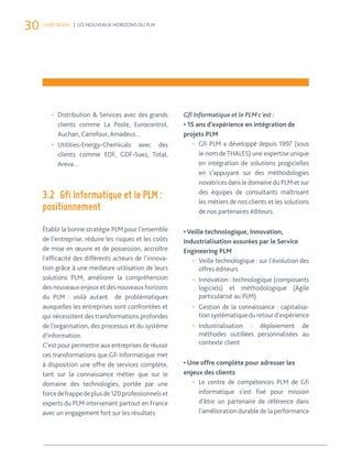 30 LIVRE BLANC | LES NOUVEAUX HORIZONS DU PLM 
• Distribution & Services avec des grands 
clients comme La Poste, Eurocontrol, 
Auchan, Carrefour, Amadeus… 
• Utilities-Energy-Chemicals avec des 
clients comme EDF, GDF-Suez, Total, 
Areva… 
3.2 Gfi Informatique et le PLM : 
positionnement 
Établir la bonne stratégie PLM pour l’ensemble 
de l’entreprise, réduire les risques et les coûts 
de mise en oeuvre et de possession, accroître 
l’efficacité des différents acteurs de l’innova-tion 
grâce à une meilleure utilisation de leurs 
solutions PLM, améliorer la compréhension 
des nouveaux enjeux et des nouveaux horizons 
du PLM : voilà autant de problématiques 
auxquelles les entreprises sont confrontées et 
qui nécessitent des transformations profondes 
de l’organisation, des processus et du système 
d’information. 
C’est pour permettre aux entreprises de réussir 
ces transformations que Gfi Informatique met 
à disposition une offre de services complète, 
tant sur la connaissance métier que sur le 
domaine des technologies, portée par une 
force de frappe de plus de 120 professionnels et 
experts du PLM intervenant partout en France 
avec un engagement fort sur les résultats. 
Gfi Informatique et le PLM c’est : 
• 15 ans d’expérience en intégration de 
projets PLM 
• Gfi PLM a développé depuis 1997 (sous 
le nom de THALES) une expertise unique 
en intégration de solutions progicielles 
en s’appuyant sur des méthodologies 
novatrices dans le domaine du PLM et sur 
des équipes de consultants maîtrisant 
les métiers de nos clients et les solutions 
de nos partenaires éditeurs. 
• Veille technologique, Innovation, 
Industrialisation assurées par le Service 
Engineering PLM 
• Veille technologique : sur l’évolution des 
offres éditeurs 
• Innovation : technologique (composants 
logiciels) et méthodologique (Agile 
particularisé au PLM) 
• Gestion de la connaissance : capitalisa-tion 
systématique du retour d’expérience 
• Industrialisation : déploiement de 
méthodes outillées personnalisées au 
contexte client 
• Une offre complète pour adresser les 
enjeux des clients 
• Le centre de compétences PLM de Gfi 
informatique s’est fixé pour mission 
d’être un partenaire de référence dans 
l’amélioration durable de la performance 
 