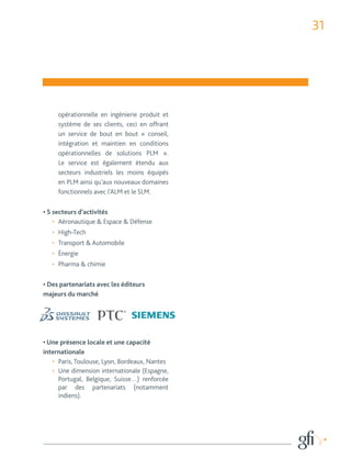 31 
opérationnelle en ingénierie produit et 
système de ses clients, ceci en offrant 
un service de bout en bout « conseil, 
intégration et maintien en conditions 
opérationnelles de solutions PLM ». 
Le service est également étendu aux 
secteurs industriels les moins équipés 
en PLM ainsi qu’aux nouveaux domaines 
fonctionnels avec l’ALM et le SLM. 
• 5 secteurs d’activités 
• Aéronautique & Espace & Défense 
• High-Tech 
• Transport & Automobile 
• Énergie 
• Pharma & chimie 
• Des partenariats avec les éditeurs 
majeurs du marché 
• Une présence locale et une capacité 
internationale 
• Paris, Toulouse, Lyon, Bordeaux, Nantes 
• Une dimension internationale (Espagne, 
Portugal, Belgique, Suisse…) renforcée 
par des partenariats (notamment 
indiens). 
 