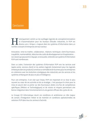 33 
Conclusion 
Historiquement centré sur les outillages logiciels de conception/simulation 
et d’automatisation pour les bureaux d’études industriels, le PLM est 
devenu une « brique » majeure dans les systèmes d’information dans un 
nombre croissant d’entreprises de tout secteur. 
Innovation, time-to-market, collaboration, relations techniques client-fournisseur, 
traçabilité, maintenabilité, réduction des coûts de développement et d’exploitation… 
Les raisons qui poussent à s’équiper, à renouveler, à étendre son système d’information 
PLM sont nombreuses. 
Dans ce cadre, l’extension des systèmes d’information PLM vers les services aval 
(après-vente, services client) et les ateliers logiciels (notamment pour les logiciels 
embarqués dans les produits) constitue un véritable levier business pour les entreprises 
en cohérence avec les évolutions stratégiques des industriels vers les services et les 
systèmes embarquant de plus en plus d’intelligence. 
Pour une entreprise, il est clair que l’enjeu PLM est important et se situe le plus 
souvent au coeur de ses activités et de sa stratégie ; c’est pourquoi le choix pour la 
mise en oeuvre doit se porter sur des fournisseurs dotés à la fois de compétences 
spécifiques (Métiers et Technologiques) et de visions et moyens permettant une 
bonne intégration dans l’environnement et une gestion efficace des cycles de vie. 
Le Groupe Gfi Informatique réunit ces conditions et ambitionne un rôle majeur 
de conseil, d’intégration métier et de maintien en conditions opérationnelles de 
solutions PLM dans tous les secteurs d’activité. 
 