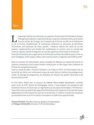 05 
Édito 
Longtemps réservés aux industriels, les systèmes d’information PLM (Product Lifecycle 
Management) séduisent aujourd’hui de plus en plus de nouveaux clients, qu’ils soient 
issus du secteur de l’Energie, des Transports, de la Chimie, du BTP, de la Distribution 
ou de la Finance. Parallèlement, de nombreuses évolutions et extensions de périmètres 
fonctionnels sont porteuses de valeur ajoutée : meilleure maîtrise des cycles de vie des 
produits, implémentation plus flexible des modifications et versions, prise en compte des 
contenus logiciels, facilité d’intégration au sein des systèmes d’information d’entreprises. 
Cette démocratisation des usages donne au PLM toutes ses lettres de noblesse pour en faire un 
actif stratégique, à forts enjeux métiers, des SI de nos clients, à l’égal des autres ERP ou CRM. 
Dans ce contexte, Gfi Informatique, acteur européen de référence en matière de services et 
solutions numériques à forts enjeux métiers, entend jouer un rôle majeur dans l’adoption du 
PLM par les entreprises françaises. 
Suite au rachat du pôle « Business Solutions » de Thales en 2012, Gfi Informatique met au 
service de ses clients une combinaison unique de savoir-faire en matière d’accompagnement 
métier, de pilotage de programmes, de réalisation de solutions de qualité industrielle et de 
services de proximité. 
Ce livre blanc, réalisé avec le concours du Cabinet Pierre Audoin Consultants, cristallise 
notre vision du PLM. Illustré de témoignages clients, il vous propose une perspective des 
évolutions en cours et futures avec un regard précis sur les enjeux de stratégies « PLM étendu » 
notamment dans le contexte des approches ALM (Gestion des exigences et du cycle de vie des 
Applications) et SLM (Gestion du cycle de vie du Service). Il s’adresse à toutes les entreprises 
qui souhaitent faire du PLM un vecteur d’innovation et d’efficience opérationnelle. 
Vincent ROUAIX, Président-directeur général, Gfi Informatique 
et Philippe CIAVALDINI, Directeur PLM, Gfi Informatique 
 
