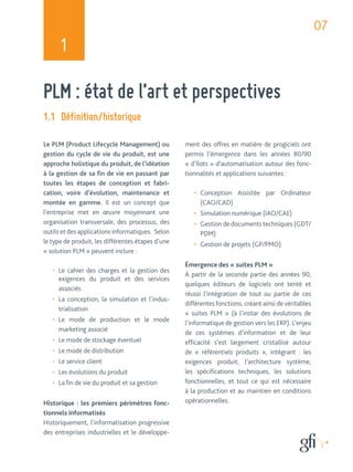 07 
1 
PLM : état de l’art et perspectives 
1.1 Définition/historique 
Le PLM (Product Lifecycle Management) ou 
gestion du cycle de vie du produit, est une 
approche holistique du produit, de l’idéation 
à la gestion de sa fin de vie en passant par 
toutes les étapes de conception et fabri-cation, 
voire d’évolution, maintenance et 
montée en gamme. Il est un concept que 
l’entreprise met en oeuvre moyennant une 
organisation transversale, des processus, des 
outils et des applications informatiques. Selon 
le type de produit, les différentes étapes d’une 
« solution PLM » peuvent inclure : 
• Le cahier des charges et la gestion des 
exigences du produit et des services 
associés 
• La conception, la simulation et l’indus-trialisation 
• Le mode de production et le mode 
marketing associé 
• Le mode de stockage éventuel 
• Le mode de distribution 
• Le service client 
• Les évolutions du produit 
• La fin de vie du produit et sa gestion 
Historique : les premiers périmètres fonc-tionnels 
informatisés 
Historiquement, l’informatisation progressive 
des entreprises industrielles et le développe-ment 
des offres en matière de progiciels ont 
permis l’émergence dans les années 80/90 
« d’îlots » d’automatisation autour des fonc-tionnalités 
et applications suivantes : 
• Conception Assistée par Ordinateur 
(CAO/CAD) 
• Simulation numérique (IAO/CAE) 
• Gestion de documents techniques (GDT/ 
PDM) 
• Gestion de projets (GP/PMO) 
Émergence des « suites PLM » 
À partir de la seconde partie des années 90, 
quelques éditeurs de logiciels ont tenté et 
réussi l’intégration de tout ou partie de ces 
différentes fonctions, créant ainsi de véritables 
« suites PLM » (à l’instar des évolutions de 
l’informatique de gestion vers les ERP). L’enjeu 
de ces systèmes d’information et de leur 
efficacité s’est largement cristallisé autour 
de « référentiels produits », intégrant : les 
exigences produit, l’architecture système, 
les spécifications techniques, les solutions 
fonctionnelles, et tout ce qui est nécessaire 
à la production et au maintien en conditions 
opérationnelles. 
 