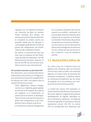 09 
regroupe tous les logiciels permettant 
aux industriels de gérer les données 
d’ordre technique d’un produit. Ces 
données peuvent être liées à la définition 
et conception du produit comme aux 
procédés utilisés pour les fabriquer. Il 
s’accompagne généralement d’outils de 
gestion des configurations, des modifi-cations 
et des compétences métier. 
Par ailleurs, la proximité doit être très 
forte avec les systèmes de FAO (Fabri-cation 
Assistée par Ordinateur), de MES 
(Manufacturing Execution Systems) et 
bien sûr des ERP qui sont souvent consi-dérés 
comme le coeur informationnel. 
De nouvelles extensions au périmètre PLM 
Plus récemment, sous la pression des besoins 
d’optimisation des processus et d’intégration, 
eux-mêmes liés aux enjeux de compétitivité et 
de réduction des coûts, sont apparus dans le 
monde PLM d’autres concepts : 
• L’ALM (Application Lifecycle Manage-ment) 
est un modèle de gestion globale 
du cycle de vie d’un logiciel, de la capture 
des exigences à la maintenance, en 
passant par la conception, le développe-ment 
et le test, et qui permet d’assurer la 
gestion des configurations et des chan-gements 
tout au long du cycle de vie. 
• Le SLM (Services Lifecycle Management) 
est un processus de gestion des services 
associés aux produits, notamment les 
services après-vente des industriels, dans 
l’optique de les optimiser et de faciliter 
la remontée d’informations des produits 
en opération vers les bureaux d’études. 
L’on verra dans la suite du document les 
enjeux et les avantages de ces extensions 
en cours, illustrés par des cas concrets et 
des « verbatims » issus des réalisations 
récentes 
1.3 Marché du PLM et chiffres clés 
On estime à plus de 2 milliards d’euros les 
dépenses des entreprises liées aux fonctions 
PLM en France. Dans ce chiffre, une moitié des 
dépenses est interne (frais de personnel des 
entreprises utilisatrices) ; la dépense externe 
est constituée principalement par les achats 
de progiciels et la sous-traitance aux Entre-prises 
de Services Numériques (ESN). 
Le marché des services PLM représente un 
volume de plus de 500 M€ pour les prestations 
de conseil, ingénierie, intégration de systèmes, 
développement de logiciels spécifiques ou 
tierce maintenance applicative. Les dépenses 
en licences logicielles et maintenance associée 
représentent environ 350 M€. Ce marché 
PLM est sensiblement plus dynamique que 
 