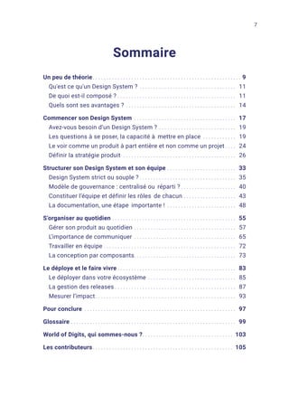 7
Sommaire
Un peu de théorie.. . . . . . . . . . . . . . . . . . . . . . . . . . . . . . . . . . . . . . . . . . . . . . . . . . . . . . 9
Qu'est ce qu'un Design System ?. . . . . . . . . . . . . . . . . . . . . . . . . . . . . . . . . . . . 11
De quoi est-il composé ?. . . . . . . . . . . . . . . . . . . . . . . . . . . . . . . . . . . . . . . . . . . . 11
Quels sont ses avantages ?. . . . . . . . . . . . . . . . . . . . . . . . . . . . . . . . . . . . . . . . . 14
Commencer son Design System. . . . . . . . . . . . . . . . . . . . . . . . . . . . . . . . . . . . . . 17
Avez-vous besoin d’un Design System ?. . . . . . . . . . . . . . . . . . . . . . . . . . . . . 19
Les questions à se poser, la capacité à mettre en place. . . . . . . . . . . . . 19
Le voir comme un produit à part entière et non comme un projet. . . . . 24
Définir la stratégie produit . . . . . . . . . . . . . . . . . . . . . . . . . . . . . . . . . . . . . . . . . . 26
Structurer son Design System et son équipe. . . . . . . . . . . . . . . . . . . . . . . . . . 33
Design System strict ou souple ?. . . . . . . . . . . . . . . . . . . . . . . . . . . . . . . . . . . . 35
Modèle de gouvernance : centralisé ou réparti ?. . . . . . . . . . . . . . . . . . . . . 40
Constituer l’équipe et définir les rôles de chacun.. . . . . . . . . . . . . . . . . . . 43
La documentation, une étape importante !. . . . . . . . . . . . . . . . . . . . . . . . . . 48
S’organiser au quotidien. . . . . . . . . . . . . . . . . . . . . . . . . . . . . . . . . . . . . . . . . . . . . . 55
Gérer son produit au quotidien. . . . . . . . . . . . . . . . . . . . . . . . . . . . . . . . . . . . . . 57
L’importance de communiquer. . . . . . . . . . . . . . . . . . . . . . . . . . . . . . . . . . . . . . 65
Travailler en équipe. . . . . . . . . . . . . . . . . . . . . . . . . . . . . . . . . . . . . . . . . . . . . . . . . 72
La conception par composants.. . . . . . . . . . . . . . . . . . . . . . . . . . . . . . . . . . . . . 73
Le déploye et le faire vivre. . . . . . . . . . . . . . . . . . . . . . . . . . . . . . . . . . . . . . . . . . . . 83
Le déployer dans votre écosystème. . . . . . . . . . . . . . . . . . . . . . . . . . . . . . . . . 85
La gestion des releases. . . . . . . . . . . . . . . . . . . . . . . . . . . . . . . . . . . . . . . . . . . . . 87
Mesurer l’impact.. . . . . . . . . . . . . . . . . . . . . . . . . . . . . . . . . . . . . . . . . . . . . . . . . . . 93
Pour conclure. . . . . . . . . . . . . . . . . . . . . . . . . . . . . . . . . . . . . . . . . . . . . . . . . . . . . . . . 97
Glossaire. . . . . . . . . . . . . . . . . . . . . . . . . . . . . . . . . . . . . . . . . . . . . . . . . . . . . . . . . . . . . 99
World of Digits, qui sommes-nous ?.. . . . . . . . . . . . . . . . . . . . . . . . . . . . . . . . . 103
Les contributeurs.. . . . . . . . . . . . . . . . . . . . . . . . . . . . . . . . . . . . . . . . . . . . . . . . . . . 105
 