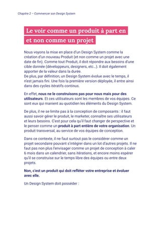 Le voir comme un produit à part en
et non comme un projet
Nous voyons la mise en place d’un Design System comme la
création d’un nouveau Produit (et non comme un projet avec une
date de fin). Comme tout Produit, il doit répondre aux besoins d’une
cible donnée (développeurs, designers, etc…). Il doit également
apporter de la valeur dans la durée.
De plus, par définition, un Design System évolue avec le temps, il
n’est jamais fini. Une fois la première version déployée, il entre ainsi
dans des cycles itératifs continus.
En effet, nous ne le construisons pas pour nous mais pour des
utilisateurs. Et ces utilisateurs sont les membres de vos équipes. Ce
sont eux qui manient au quotidien les éléments du Design System.
De plus, il ne se limite pas à la conception de composants : il faut
aussi savoir gérer le produit, le marketer, connaître ses utilisateurs
et leurs besoins. C’est pour cela qu’il faut changer de perspective et
le penser comme un produit à part entière de votre organisation. Un
produit transversal, au service de vos équipes de conception.
Dans ce contexte, il ne faut surtout pas le considérer comme un
projet secondaire pouvant s’intégrer dans un lot d’autres projets. Il ne
faut pas non plus l’envisager comme un projet de conception à caler
6 mois dans un calendrier, sans itérations, et encore moins espérer
qu’il se construise sur le temps libre des équipes ou entre deux
projets.
Non, c’est un produit qui doit refléter votre entreprise et évoluer
avec elle.
Un Design System doit posséder :
Chapitre 2 – Commencer son Design System
 