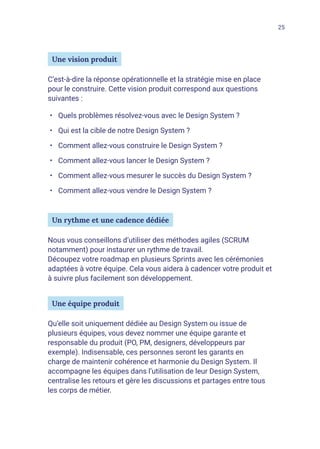 25
Une vision produit
C’est-à-dire la réponse opérationnelle et la stratégie mise en place
pour le construire. Cette vision produit correspond aux questions
suivantes :
•	 Quels problèmes résolvez-vous avec le Design System ?
•	 Qui est la cible de notre Design System ?
•	 Comment allez-vous construire le Design System ?
•	 Comment allez-vous lancer le Design System ?
•	 Comment allez-vous mesurer le succès du Design System ?
•	 Comment allez-vous vendre le Design System ?
Un rythme et une cadence dédiée
Nous vous conseillons d’utiliser des méthodes agiles (SCRUM
notamment) pour instaurer un rythme de travail.
Découpez votre roadmap en plusieurs Sprints avec les cérémonies
adaptées à votre équipe. Cela vous aidera à cadencer votre produit et
à suivre plus facilement son développement.
Une équipe produit
Qu’elle soit uniquement dédiée au Design System ou issue de
plusieurs équipes, vous devez nommer une équipe garante et
responsable du produit (PO, PM, designers, développeurs par
exemple). Indisensable, ces personnes seront les garants en
charge de maintenir cohérence et harmonie du Design System. Il
accompagne les équipes dans l’utilisation de leur Design System,
centralise les retours et gère les discussions et partages entre tous
les corps de métier.
 