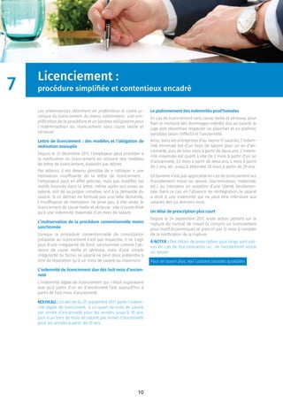 10
Licenciement :
procédure simpliﬁée et contentieux encadré
Les ordonnances réforment en profondeur le cadre ju-
ridique du licenciement. Au menu, notamment : une sim-
pliﬁcation de la procédure et un barème obligatoire pour
l’indemnisation du licenciement sans cause réelle et
sérieuse.
Lettre de licenciement : des modèles et l’obligation de
motivation assouplie
Depuis le 31 décembre 2017, l’employeur peut procéder à
la notiﬁcation du licenciement en utilisant des modèles
de lettre de licenciement, élaborés par décret.
Par ailleurs, il est devenu possible de « rattraper » une
motivation insufﬁsante de la lettre de licenciement :
l’employeur peut en effet préciser, mais pas modiﬁer, les
motifs énoncés dans la lettre, même après son envoi au
salarié, soit de sa propre initiative, soit à la demande du
salarié. Si ce dernier ne formule pas une telle demande,
l’insufﬁsance de motivation ne prive pas, à elle seule, le
licenciement de cause réelle et sérieuse : elle n’ouvre droit
qu’à une indemnité maximale d’un mois de salaire.
L’inobservation de la procédure conventionnelle moins
sanctionnée
Lorsque la procédure conventionnelle de consultation
préalable au licenciement n’est pas respectée, il ne s’agit
plus d’une irrégularité de fond, sanctionnée comme l’ab-
sence de cause réelle et sérieuse, mais d’une simple
irrégularité de forme. Le salarié ne peut donc prétendre à
titre de réparation qu’à un mois de salaire au maximum.
L’indemnité de licenciement due dès huit mois d’ancien-
neté
L’indemnité légale de licenciement qui n’était auparavant
due qu’à partir d’un an d’ancienneté l’est aujourd’hui à
partir de huit mois d’ancienneté.
NOUVEAU : Un décret du 25 septembre 2017 porte l’indem-
nité légale de licenciment à un quart de mois de salaire
par année d’ancienneté pour les années jusqu’à 10 ans,
puis à un tiers de mois de salaire par année d’ancienneté
pour les années à partir de 10 ans.
Le plafonnement des indemnités prud’homales
En cas de licenciement sans cause réelle et sérieuse, pour
ﬁxer le montant des dommages-intérêts dus au salarié, le
juge doit désormais respecter un plancher et un plafond,
variables selon l’effectif et l’ancienneté.
Ainsi, dans les entreprises d’au moins 11 salariés, l’indem-
nité minimale est d’un mois de salaire pour un an d’an-
cienneté, puis de trois mois à partir de deux ans. L’indem-
nité maximale est quant à elle de 2 mois à partir d’un an
d’ancienneté, 3,5 mois à partir de deux ans, 4 mois à partir
de 3 ans, etc. jusqu’à atteindre 20 mois à partir de 29 ans.
Ce barème n’est pas applicable en cas de licenciement nul
(harcèlement moral ou sexuel, discrimination, maternité,
etc.) ou intervenu en violation d’une liberté fondamen-
tale. Dans ce cas, en l’absence de réintégration, le salarié
a droit à une indemnité qui ne peut être inférieure aux
salaires des six derniers mois.
Un délai de prescription plus court
Depuis le 24 septembre 2017, toute action portant sur la
rupture du contrat de travail (y compris un licenciement
pour motif économique) se prescrit par 12 mois à compter
de la notiﬁcation de la rupture.
À NOTER : Des délais de prescription plus longs sont pré-
vus en cas de discrimination ou de harcèlement moral
ou sexuel.
Pour en savoir plus, voir Liaisons sociales quotidien.
7
 