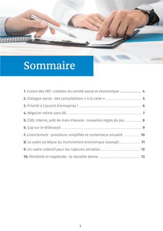 3
Sommaire
1. Fusion des IRP : création du comité social et économique ......................... 4
2. Dialogue social : des consultations « à la carte » ................................................. 5
3. Priorité à l’accord d’entreprise ! .................................................................................... 6
4. Négocier même sans DS...................................................................................................... 7
5. CDD, intérim, prêt de main d’œuvre : nouvelles règles du jeu ....................... 8
6. Cap sur le télétravail ............................................................................................................. 9
7. Licenciement : procédure simpliﬁée et contentieux encadré ..................... 10
8. Le cadre juridique du licenciement économique assoupli............................ 11
9. Un cadre collectif pour les ruptures amiables...................................................... 12
10. Pénibilité et inaptitude : la nouvelle donne ........................................................ 13
 