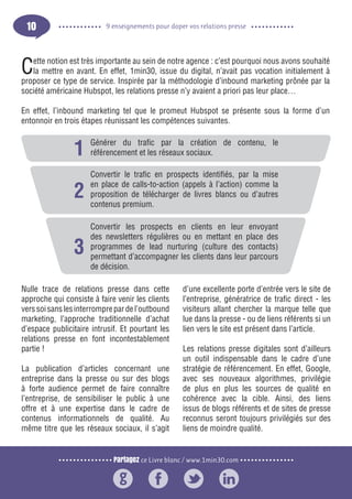 Partagez ce Livre blanc / www.1min30.com
9 enseignements pour doper vos relations presse10
Cette notion est très importante au sein de notre agence : c’est pourquoi nous avons souhaité
la mettre en avant. En effet, 1min30, issue du digital, n’avait pas vocation initialement à
proposer ce type de service. Inspirée par la méthodologie d’inbound marketing prônée par la
société américaine Hubspot, les relations presse n’y avaient a priori pas leur place…
En effet, l’inbound marketing tel que le promeut Hubspot se présente sous la forme d’un
entonnoir en trois étapes réunissant les compétences suivantes.
Nulle trace de relations presse dans cette
approche qui consiste à faire venir les clients
verssoisanslesinterromprepardel’outbound
marketing, l’approche traditionnelle d’achat
d’espace publicitaire intrusif. Et pourtant les
relations presse en font incontestablement
partie !
La publication d’articles concernant une
entreprise dans la presse ou sur des blogs
à forte audience permet de faire connaître
l’entreprise, de sensibiliser le public à une
offre et à une expertise dans le cadre de
contenus informationnels de qualité. Au
même titre que les réseaux sociaux, il s’agit
d’une excellente porte d’entrée vers le site de
l’entreprise, génératrice de trafic direct - les
visiteurs allant chercher la marque telle que
lue dans la presse - ou de liens référents si un
lien vers le site est présent dans l’article.
Les relations presse digitales sont d’ailleurs
un outil indispensable dans le cadre d’une
stratégie de référencement. En effet, Google,
avec ses nouveaux algorithmes, privilégie
de plus en plus les sources de qualité en
cohérence avec la cible. Ainsi, des liens
issus de blogs référents et de sites de presse
reconnus seront toujours privilégiés sur des
liens de moindre qualité.
Générer du trafic par la création de contenu, le
référencement et les réseaux sociaux.
Convertir le trafic en prospects identifiés, par la mise
en place de calls-to-action (appels à l’action) comme la
proposition de télécharger de livres blancs ou d’autres
contenus premium.
Convertir les prospects en clients en leur envoyant
des newsletters régulières ou en mettant en place des
programmes de lead nurturing (culture des contacts)
permettant d’accompagner les clients dans leur parcours
de décision.
3
2
1
 