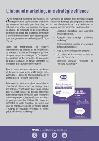 Partagez ce Livre blanc / www.1min30.com
9 enseignements pour doper vos relations presse11
Avec l’inbound marketing, les marques, les
entreprisesetlesprofessionnelsproduisent
des contenus pertinents pour leur cible, les
diffusent pour attirer une audience composée
de clients, de prospects et de prescripteurs,
et mettent en place des stratégies permettant
d’identifier cette audience et de l’accompagner
dans son processus de décision jusqu’à l’acte
d’achat.
Parmi les prescripteurs, on retrouve
naturellement les médias et les influenceurs
du secteur d’activité de l’entreprise qui sont
clés pour relayer les messages de l’entreprise,
les légitimer, et lui permettre de construire
sa propre audience en faisant remonter les
intéressés à la source de l’information.
Pour en savoir plus sur cette approche efficace
et durable, je vous invite à télécharger notre
livre blanc « Gagnez de nouveaux prospects et
clients grâce à l’inbound marketing ».
Faire venir le client à soi plutôt que d´aller le
chercher et l´interrompre, au passage, dans
ses activités ? Séduisant, pour vous comme
pour lui, n’est-ce pas ? Le principe est simple
et la méthodologie redoutable pour toucher de
nouveaux prospects, les transformer en clients
et, pourquoi pas, les fidéliser. Découvrez les
préceptes de cette discipline qui arrive tout
juste en France, avec notre livre blanc gratuit,
« Gagnez de nouveaux prospects et clients
grâce à l´inbound marketing ».
Ce manuel de conseils et de bonnes pratiques
apporte un éclairage pédagogique aux tenants
et aux aboutissants de cette technique en
rupture avec les approches traditionnelles :
•	 L’inbound marketing, une approche
efficace et durable.
•	 Pourquoi une stratégie d’inbound
marketing ?
•	 Comment mettre en place un processus
d’inbound marketing ?
•	 A qui s’adresse l’inbound marketing ?
•	 Le contenu et les réseaux sociaux au
cœur de l’approche.
•	 Comment mesurer l’efficacité de
l’inbound marketing ?
L’inboundmarketing,unestratégieefficace
 