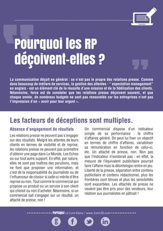 Partagez ce Livre blanc / www.1min30.com
9 enseignements pour doper vos relations presse122
Pourquoi les RP
déçoivent-elles ?
Absence d’engagement de résultats
Les relations presse ne peuvent pas s’engager
sur des résultats. Malgré les attentes de leurs
clients en termes de visibilité et de reprise,
les relations presse ne peuvent pas promettre
d’obtenir une page dans Le Monde, Les Echos
ou sur tout autre support. En effet, par nature,
elles ne sont pas maîtres des parutions, mais
ne font que proposer une information, et
c’est de la responsabilité du journaliste ou de
l’influenceur de choisir si celle-ci mérite d’être
reprise ou non. Tout comme le commercial qui
propose un produit ou un service à son client
qui choisit ou non d’acheter. Néanmoins, si un
commercial sait s’engager sur un résultat, un
attaché de presse, non !
Un commercial dispose d’un indicateur
simple de sa performance : le chiffre
d’affaires généré. On peut lui fixer un objectif
en termes de chiffre d’affaires, variabiliser
sa rémunération en fonction de celui-ci,
etc. Un attaché de presse, non. Non pas
que l’indicateur n’existerait pas : en effet, la
mesure de l’équivalent publicitaire pourrait
faire l’affaire mais la déontologie rentre en jeu.
Liberté de la presse, séparation entre contenu
publicitaire et contenu rédactionnel, plus les
frontières sont ténues et plus les sensibilités
sont exacerbées. Les attachés de presse ne
veulent pas être pris pour des vendeurs, leur
relation aux journalistes en pâtirait !
La communication déçoit en général : ce n’est pas le propre des relations presse. Comme
dans beaucoup de métiers de services, la gestion des attentes - “ expectation management”
en anglais - est un élément clé de la réussite d’une mission et de la fidélisation des clients.
Néanmoins, force est de constater que les relations presse déçoivent souvent, et que
chaque année, de nombreux budgets ne sont pas renouvelés car les entreprises n’ont pas
l’impression d’en « avoir pour leur argent ».
Les facteurs de déceptions sont multiples.
 