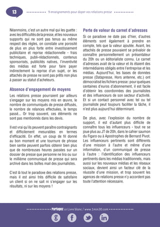 Partagez ce Livre blanc / www.1min30.com
9 enseignements pour doper vos relations presse13
Néanmoins, c’est un autre mal qui les guette :
aveclesdifficultésdelapresse,etlesnouveaux
supports qui ne sont pas tenus au même
respect des règles, on constate une porosité
de plus en plus forte entre investissement
publicitaire et reprise rédactionnelle - frais
techniques, publi-rédactionnels, contenus
sponsorisés, publicités natives, l’inventivité
des médias est forte pour faire payer
indirectement la reprise d’un sujet, or les
attachés de presse ne sont pas prêts non plus
à passer au statut d’acheteurs.
Absence d’engagement de moyens
Les relations presse pourraient par ailleurs
s’engager sur les moyens mis en œuvre, le
nombre de communiqués de presse diffusés,
le nombre de relances effectuées, le temps
passé... Or trop souvent, ces éléments ne
sont pas mentionnés dans les devis.
Il est vrai qu’ils peuvent paraître contraignants
et difficilement mesurables en termes
d’efficacité. En effet, un coup de fil donné
au bon moment et une tournure de phrase
bien sentie peuvent parfois obtenir bien plus
que de nombreuses heures passées sur un
dossier de presse que personne ne lira ou sur
le millième communiqué de presse qui sera
archivé dans les boîtes mail des journalistes.
C’est là tout le paradoxe des relations presse,
mais il est ainsi très difficile de satisfaire
un client si on ne sait ni s’engager sur les
résultats, ni sur les moyens !
Perte de valeur du carnet d’adresses
Si ce paradoxe ne date pas d’hier, d’autres
éléments sont également à prendre en
compte, tels que la valeur ajoutée. Avant, les
attachés de presse pouvaient se prévaloir de
connaître personnellement un présentateur
du 20h ou un éditorialiste connu. Le carnet
d’adresses avait de la valeur et ils étaient des
intermédiaires obligés entre l’entreprise et les
médias. Aujourd’hui, les bases de données
presse (Datapresse, Hors antenne, etc.) ont
démocratisélesfichierspresse:pourquelques
centaines d’euros d’abonnement, il est facile
d’obtenir les coordonnées des journalistes
et des influenceurs de son secteur d’activité.
Et si un contact personnel avec tel ou tel
journaliste peut toujours faciliter la tâche, il
n’est plus aujourd’hui déterminant.
De plus, avec l’explosion du nombre de
support, il est d’autant plus difficile de
connaître tous les influenceurs - tout ne se
joue plus au JT de 20h, dans le cahier saumon
du Figaro ou à Apostrophes de Bernard Pivot.
Les influenceurs pertinents sont différents
d’une mission à l’autre et même d’une
information, d’un communiqué de presse
à l’autre : l’identification des influenceurs
pertinents dans les médias traditionnels, mais
aussi sur les nouveaux médias et les réseaux
sociaux, devient ainsi un facteur clé de la
réussite d’une mission, et trop souvent les
agences de relations presse n’y accordent pas
toute l’attention nécessaire.
 