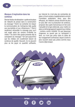 Partagez ce Livre blanc / www.1min30.com
9 enseignements pour doper vos relations presse14
Manque d’implication dans les
contenus
Dernierfacteurdedéception:quelleestlaplace
de l’attaché de presse dans la construction
du message ? Doit-il se contenter de relayer
la communication de l’entreprise telle quelle
aux journalistes et aux influenceurs ? Doit-il
seulement retravailler le message pour qu’il
soit anglé selon les centres d’intérêts du
média ? Ou doit-il être partie prenante dès la
conception du message ? On sait aujourd’hui
que les médias ont cruellement besoin de
contenus de qualité. Souvent, ils ne peuvent
plus se les payer en quantité suffisante,
sur Internet ils n’ont plus de contraintes de
place, et tout contenu supplémentaire enrichit
l’inventaire publicitaire. Ainsi, pour être
efficaces, les relations presse doivent de plus
en plus aller vers la production de contenus,
proposer des sujets transversaux en lien avec
l’actualité et la ligne éditoriale, pour mettre en
placeunéchangegagnant-gagnantauxmédias
: contenu contre visibilité. Ce que beaucoup
d’agences ne savent pas ou rechignent à
faire, ou n’ont pas prévu dans le cadre de
leur engagement contractuel, lequel s’avère le
plus souvent assez peu précis comme nous
l’avons déjà évoqué.
 