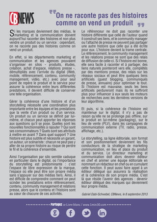 Partagez ce Livre blanc / www.1min30.com
9 enseignements pour doper vos relations presse15
Si les marques deviennent des médias, le
marketing et la communication doivent
aujourd’hui raconter des histoires et non plus
vendre un produit ou un service : cependant,
on ne raconte pas des histoires comme on
vend un produit.
En effet, si les départements marketing et
communication et les agences pouvaient
s’organiser en silos - produits, études,
création, achat d’espace, relations presse -,
démultipliés avec l’arrivée du digital (Web,
mobile, référencement, contenu, community
management, vidéo, etc.) avec pour seul
point de repère le produit et le service pour
assurer la cohérence entre leurs différentes
prestations, il devient difficile de conserver
une telle organisation.
Gérer la cohérence d’une histoire et d’un
storytelling nécessite une coordination plus
importante entre les équipes et les prestations
que la vente d’un produit ou d’un service.
Un produit ou un service se définit par lui-
même, et chacun peut apporter les réponses
aux questions qu’il se pose. Quelles sont les
nouvelles fonctionnalités à rajouter ? Qui sont
ses consommateurs ? Quels sont ses attributs
à mettre en avant ? Dans quel support ? Une
histoire est plus subtile et nécessite un garant,
un auteur, un scénariste : chacun ne peut pas y
aller de sa propre histoire au risque de perdre
le fil et la cohérence d’ensemble.
Ainsi l’organisation par silo semble caduque
en particulier dans le digital, où l’importance
du storytelling est prédominante : c’est
l’espace de libre expression de la marque,
l’espace où elle peut être son propre média
sans s’appuyer sur des médias tiers. Ainsi, il
est difficile de comprendre comment on peut
scinder les prestations entre référencement,
contenu, community management et relations
presse, alors que le contenu et l’histoire sont
au cœur de chacune de ces activités.
Le référenceur ne doit pas raconter une
histoire différente que celle de l’auteur quand
il construit ses liens, et le community manager
ou l’attaché de presse ne peuvent pas partager
une autre histoire que celle qui a été écrite
pour eux. L’histoire devient la trame centrale.
Le référencement, le community management
et les relations presse ne sont que des relais
de diffusion de celle-ci. Si l’histoire est bonne,
elle sera facile à raconter et à partager, des
liens naturels pointeront vers elle, complétés
par des mentions presse, des relais sur les
réseaux sociaux et peut être quelques liens
artificiels (guest blogging, communiqués
de presse, annuaire) pour optimiser le tout.
Si l’histoire est mauvaise, seuls les liens
artificiels perdureront mais ils ne suffiront
plus pour influencer à eux seuls les moteurs
de recherches avec les dernières versions de
leur algorithme.
Et puis, si la cohérence de l’histoire est
maintenue sur le digital, il n’y a pas de
raison qu’elle ne se prolonge pas offline, sur
le produit en lui-même (packaging), sur le
lieu de vente (PLV), dans les campagnes de
communication externe (TV, radio, presse,
affichage, etc.).
Le storytelling, sa ligne éditoriale, son format
et son positionnement deviennent les fils
conducteurs de la stratégie de marketing
communication, en lieu et place du produit
et du service. Le directeur marketing et
communication doit alors devenir éditeur
en chef et animer une équipe éditoriale en
nommant un rédacteur en chef ou en cumulant
cette fonction. Il peut aussi faire appel à un
éditeur délégué qui assurera la réalisation
et la cohérence de son propre média. C’est
là que réside l’avenir des agences : devenir
éditeur délégué des marques qui deviennent
leur propre média.
Gabriel Dabi-Schwebel, CBNews, le 8 septembre 2013
On ne raconte pas des histoires
comme on vend un produit
 