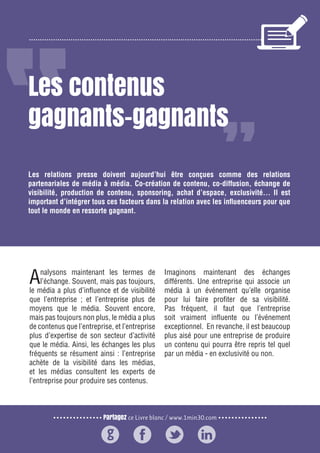 Partagez ce Livre blanc / www.1min30.com
9 enseignements pour doper vos relations presse162
Les contenus
gagnants-gagnants
Analysons maintenant les termes de
l’échange. Souvent, mais pas toujours,
le média a plus d’influence et de visibilité
que l’entreprise ; et l’entreprise plus de
moyens que le média. Souvent encore,
mais pas toujours non plus, le média a plus
de contenus que l’entreprise, et l’entreprise
plus d’expertise de son secteur d’activité
que le média. Ainsi, les échanges les plus
fréquents se résument ainsi : l’entreprise
achète de la visibilité dans les médias,
et les médias consultent les experts de
l’entreprise pour produire ses contenus.
Imaginons maintenant des échanges
différents. Une entreprise qui associe un
média à un événement qu’elle organise
pour lui faire profiter de sa visibilité.
Pas fréquent, il faut que l’entreprise
soit vraiment influente ou l’événement
exceptionnel. En revanche, il est beaucoup
plus aisé pour une entreprise de produire
un contenu qui pourra être repris tel quel
par un média - en exclusivité ou non.
Les relations presse doivent aujourd’hui être conçues comme des relations
partenariales de média à média. Co-création de contenu, co-diffusion, échange de
visibilité, production de contenu, sponsoring, achat d’espace, exclusivité… Il est
important d’intégrer tous ces facteurs dans la relation avec les influenceurs pour que
tout le monde en ressorte gagnant.
 