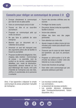 Partagez ce Livre blanc / www.1min30.com
9 enseignements pour doper vos relations presse17
•	 Envoyer directement le communiqué
par mail et non en pièce jointe
•	 Faire un communiqué concis et clair
•	 Trouver un titre et un sous-titre
accrocheurs
•	 Proposer un communiqué aéré qui
invite à la lecture
•	 Ne pas faire la publicité de votre
entreprise
•	 Montrer que ce document est à
l’attention de la presse
•	 Annoncer un seul fait marquant avec
des arguments précis afin de faciliter le
travail du journaliste
•	 Proposercesélémentsobligatoires:titre,
chapeau, date, mention « Communiqué
de presse » ou assimilée, nom du
produit ou du service, caractéristiques
détaillées, prix, mode de distribution,
disponibilité, adresse Internet où l’on
peut télécharger des visuels, mini carte
d’identité de l’entreprise avec des faits,
chiffres et coordonnées de la personne
à contacter
•	 Fournir des données chiffrées avec les
sources
•	 Privilégier les textes courts
•	 Etre précis, factuel, évitez les superlatifs,
faciliter la lecture
•	 Inclure des citations
•	 Utiliser des liens vers des pages
pertinentes
•	 Faire attention aux mots-clés
•	 Ajouter images et vidéos (moins de trois
minutes) pour rendre plus attractif votre
communiqué
•	 S’assurer que le corps du texte répond
aux questions : qui, quoi, où, pourquoi,
quand
•	 Proposer un call-to-action à la fin afin
d’inciter les lecteurs à visiter votre site
Internet ou à vous contacter
•	 Inclure des fonctions de partage
•	 Faire relire votre communiqué par une
personne extérieure (pré-test)
Conseils pour rédiger un communiqué de presse 2.0
Ainsi, il faut apprendre à dépasser le simple
communiqué de presse présentant l’actualité
de l’entreprise :
•	 Les nouveaux contrats signés ;
•	 Les nominations ;
•	 Le lancement de nouveaux produits ;
•	 Les grandes décisions stratégiques
(plan d’embauche/licenciement, fusion/
acquisition, etc.).
 