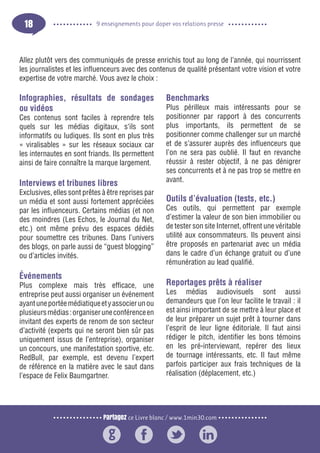 Partagez ce Livre blanc / www.1min30.com
9 enseignements pour doper vos relations presse18
Infographies, résultats de sondages
ou vidéos
Ces contenus sont faciles à reprendre tels
quels sur les médias digitaux, s‘ils sont
informatifs ou ludiques. Ils sont en plus très
« viralisables » sur les réseaux sociaux car
les internautes en sont friands. Ils permettent
ainsi de faire connaître la marque largement.
Interviews et tribunes libres
Exclusives, elles sont prêtes à être reprises par
un média et sont aussi fortement appréciées
par les influenceurs. Certains médias (et non
des moindres (Les Echos, le Journal du Net,
etc.) ont même prévu des espaces dédiés
pour soumettre ces tribunes. Dans l’univers
des blogs, on parle aussi de “guest blogging”
ou d’articles invités.
Événements
Plus complexe mais très efficace, une
entreprise peut aussi organiser un événement
ayantuneportéemédiatiqueetyassocierunou
plusieursmédias:organiseruneconférenceen
invitant des experts de renom de son secteur
d’activité (experts qui ne seront bien sûr pas
uniquement issus de l’entreprise), organiser
un concours, une manifestation sportive, etc.
RedBull, par exemple, est devenu l’expert
de référence en la matière avec le saut dans
l’espace de Felix Baumgartner.
Benchmarks
Plus périlleux mais intéressants pour se
positionner par rapport à des concurrents
plus importants, ils permettent de se
positionner comme challenger sur un marché
et de s’assurer auprès des influenceurs que
l’on ne sera pas oublié. Il faut en revanche
réussir à rester objectif, à ne pas dénigrer
ses concurrents et à ne pas trop se mettre en
avant.
Outils d’évaluation (tests, etc.)
Ces outils, qui permettent par exemple
d’estimer la valeur de son bien immobilier ou
de tester son site Internet, offrent une véritable
utilité aux consommateurs. Ils peuvent ainsi
être proposés en partenariat avec un média
dans le cadre d’un échange gratuit ou d’une
rémunération au lead qualifié.
Reportages prêts à réaliser
Les médias audiovisuels sont aussi
demandeurs que l’on leur facilite le travail : il
est ainsi important de se mettre à leur place et
de leur préparer un sujet prêt à tourner dans
l’esprit de leur ligne éditoriale. Il faut ainsi
rédiger le pitch, identifier les bons témoins
en les pré-interviewant, repérer des lieux
de tournage intéressants, etc. Il faut même
parfois participer aux frais techniques de la
réalisation (déplacement, etc.)
Allez plutôt vers des communiqués de presse enrichis tout au long de l’année, qui nourrissent
les journalistes et les influenceurs avec des contenus de qualité présentant votre vision et votre
expertise de votre marché. Vous avez le choix :
 