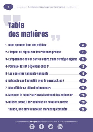 Partagez ce Livre blanc / www.1min30.com
9 enseignements pour doper vos relations presse2
Table
des matières
Nous sommes tous des médias ! 						 4
L’impact du digital sur les relations presse				 7
L’importance des RP dans le cadre d’une stratégie digitale	 9
Pourquoi les RP déçoivent-elles ?						 12
Les contenus gagnants-gagnants						16
Rebondir sur l’actualité avec le newsjacking !				 19
Bien définir sa cible d’influenceurs						 21
Mesurer le retour sur investissement des actions RP		 24
Utiliser Scoop.it for Business en relations presse			 26
1min30, une offre d’inbound marketing complète			 27
1-
2-
3-
4-
5-
6-
7-
8-
9-
 