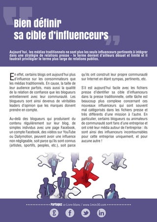 Partagez ce Livre blanc / www.1min30.com
9 enseignements pour doper vos relations presse21
Bien définir
sa cible d’influenceurs
En effet, certains blogs ont aujourd’hui plus
d’influence sur les consommateurs que
les médias traditionnels. En cause, la taille de
leur audience parfois, mais aussi la qualité
de la relation de confiance que les blogueurs
entretiennent avec leur communauté. Les
blogueurs sont ainsi devenus de véritables
leaders d’opinion que les marques doivent
prendre en compte.
Au-delà des blogueurs qui produisent du
contenu régulièrement sur leur blog, de
simples individus avec une page Facebook,
un compte Facebook, des vidéos sur YouTube
ou Dailymotion, peuvent avoir une influence
non négligeable, soit parce qu’ils sont connus
(artistes, sportifs, peoples, etc.), soit parce
qu’ils ont construit leur propre communauté
sur Internet en étant sympas, pertinents, etc.
S’il est aujourd’hui facile avec les fichiers
presse d’identifier sa cible d’influenceurs
dans la presse traditionnelle, cette tâche est
beaucoup plus complexe concernant ces
nouveaux influenceurs qui sont souvent
mal catégorisés dans les fichiers presse et
très différents d’une mission à l’autre. En
particulier, certains blogueurs ou animateurs
de communauté sont fans d’une entreprise et
ont créé leur média autour de l’entreprise : ils
sont ainsi des influenceurs incontournables
pour cette entreprise uniquement, et pour
aucune autre !
Aujourd’hui, les médias traditionnels ne sont plus les seuls influenceurs pertinents à intégrer
dans une stratégie de relations presse - le terme devient d’ailleurs désuet et limité et il
faudrait privilégier le terme plus large de relations publics.
 