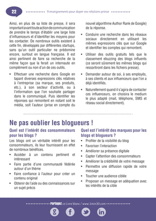 Partagez ce Livre blanc / www.1min30.com
9 enseignements pour doper vos relations presse22
Ainsi, en plus de sa liste de presse, il sera
importantavanttouteactiondecommunication
de prendre le temps d’établir une large liste
d’influenceurs et d’identifier les moyens pour
les contacter. De nombreux outils existent à
cette fin, développés par différentes startups,
sans qu’un outil particulier ne prédomine
encore, surtout en langue française. Il est
ainsi pertinent de faire sa recherche de la
même façon que la ferait un internaute en
complément ou non d’un de ces outils.
•	 Effectuer une recherche dans Google en
tapant diverses expressions clés relatives
à l’entreprise (sa marque, ses produits,
etc.), à son secteur d’activité, ou à
l’information que l’on souhaite partager
dans le communiqué. Puis identifier les
réponses qui remontent en notant soit le
média, soit l’auteur (prise en compte du
nouvel algorithme Author Rank de Google)
de la réponse.
•	 Conduire une recherche dans les réseaux
sociaux directement en utilisant les
mêmes expressions clés que sur Google
et identifier les comptes qui remontent.
•	 Utiliser des outils gratuits tels que le
classement ebuzzing des blogs influents
(ce seront sûrement les mêmes blogs qui
ressortiront dans les fichiers presse).
•	 Demander autour de soi, à ses employés,
à ses clients et aux influenceurs que l’on a
déjà identifiés.
•	 Naturellement quand il s’agira de contacter
ces influenceurs, on choisira le medium
le plus adapté (mail, téléphone, SMS et
réseau social directement).
Quel est l’intérêt des consommateurs
pour les blogs ?
Les blogs ont un véritable intérêt pour les
consommateurs, ils leur fournissent en effet
de nombreux bénéfices.
•	 Accéder à un contenu pertinent et
intéressant
•	 Faire partie d’une communauté fédérée
autour d’un thème
•	 Faire confiance à l’auteur pour créer un
contenu original
•	 Obtenir de l’aide ou des connaissances sur
un sujet précis
Quel est l’intérêt des marques pour les
blogs et blogueurs ?
•	 Profiter de la visibilité du blog
•	 Favoriser l’interaction
•	 Améliorer sa présence digitale
•	 Capter l’attention des consommateurs
•	 Améliorer la crédibilité de votre message
•	 Permettre une diffusion rapide de votre
message
•	 Toucher une audience ciblée
•	 Proposer un message en adéquation avec
les intérêts de la cible
Ne pas oublier les blogueurs !
 