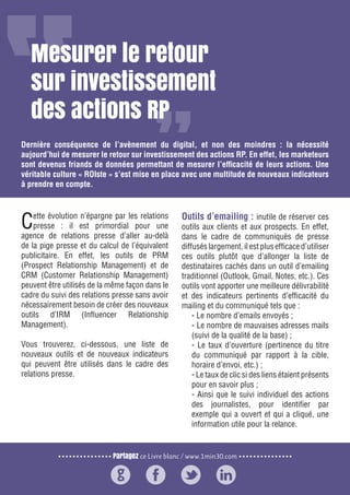Partagez ce Livre blanc / www.1min30.com
9 enseignements pour doper vos relations presse24
Mesurer le retour
sur investissement
des actions RP
Dernière conséquence de l’avènement du digital, et non des moindres : la nécessité
aujourd’hui de mesurer le retour sur investissement des actions RP. En effet, les marketeurs
sont devenus friands de données permettant de mesurer l’efficacité de leurs actions. Une
véritable culture « ROIste » s’est mise en place avec une multitude de nouveaux indicateurs
à prendre en compte.
Cette évolution n’épargne par les relations
presse : il est primordial pour une
agence de relations presse d’aller au-delà
de la pige presse et du calcul de l’équivalent
publicitaire. En effet, les outils de PRM
(Prospect Relationship Management) et de
CRM (Customer Relationship Management)
peuvent être utilisés de la même façon dans le
cadre du suivi des relations presse sans avoir
nécessairement besoin de créer des nouveaux
outils d’IRM (Influencer Relationship
Management).
Vous trouverez, ci-dessous, une liste de
nouveaux outils et de nouveaux indicateurs
qui peuvent être utilisés dans le cadre des
relations presse.
Outils d’emailing : inutile de réserver ces
outils aux clients et aux prospects. En effet,
dans le cadre de communiqués de presse
diffusés largement, il est plus efficace d’utiliser
ces outils plutôt que d’allonger la liste de
destinataires cachés dans un outil d’emailing
traditionnel (Outlook, Gmail, Notes, etc.). Ces
outils vont apporter une meilleure délivrabilité
et des indicateurs pertinents d’efficacité du
mailing et du communiqué tels que :
- Le nombre d’emails envoyés ;
- Le nombre de mauvaises adresses mails
(suivi de la qualité de la base) ;
- Le taux d’ouverture (pertinence du titre
du communiqué par rapport à la cible,
horaire d’envoi, etc.) ;
- Le taux de clic si des liens étaient présents
pour en savoir plus ;
- Ainsi que le suivi individuel des actions
des journalistes, pour identifier par
exemple qui a ouvert et qui a cliqué, une
information utile pour la relance.
 