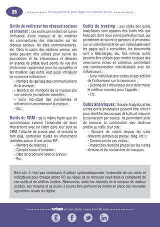 Partagez ce Livre blanc / www.1min30.com
9 enseignements pour doper vos relations presse25
Outils de veille sur les réseaux sociaux
et Internet : ces outils permettent de suivre
l’influence d’une marque et de modérer
les commentaires des internautes sur les
réseaux sociaux, les sites communautaires,
etc. Dans le cadre des relations presse, ces
outils peuvent être utilisés pour suivre les
journalistes et les influenceurs et détecter
en avance de phase leurs points de vue afin
d’intervenir rapidement pour les compléter et
les modérer. Ces outils vont aussi introduire
de nouveaux indicateurs :
- Nombre de reprises des communications
de la marque ;
- Nombre de mentions de la marque par
une cible de journalistes identifiés ;
- Suivi individuel des journalistes et
influenceurs mentionnant la marque ;
- Etc.
Outils de CRM : de la même façon que les
commerciaux suivent l’ensemble de leurs
interactions avec un client dans leur outil de
CRM, l’attaché de presse peut, et certains le
font déjà, centraliser toutes les interactions
réalisées autour d’une action RP :
- Nombre de relances ;
- Compte rendu d’entretien ;
- Date de prochaine relance prévue ;
- Etc.
Outils de tracking : aux côtés des outils
analytiques sont apparus des outils tels que
Hubspot, dont nous avons parlé plus haut, qui
permettent de suivre le parcours d’un visiteur
sur un site Internet et de voir individuellement
les pages qu’il a consultées, les documents
qu’il a téléchargés, etc. Ces mêmes outils
peuvent être utilisés pour mettre en place des
newsrooms riches en contenus, permettant
une communication individualisée avec les
influenceurs :
- Suivi individuel des visites et des actions
de l’influenceur sur la newsroom ;
- Scoring de l’influenceur pour déterminer
le meilleur moment pour l’appeler ;
- Etc.
Outils analytiques : Google Analytics et les
autres outils analytiques peuvent être utilisés
pour identifier les sources de trafic et mesurer
la conversion par source. Ils permettent ainsi
de mesurer la contribution des relations
presse au trafic d’un site :
- Nombre de visites depuis les sites
référents (articles de presse, blog, etc.) ;
- Conversion de ces visites ;
- Impact des relations presse sur les visites
directes et les recherches de marques.
Bien sûr, il n’est pas nécessaire d’utiliser systématiquement l’ensemble de ces outils et
indicateurs pour chaque action RP, au risque de se retrouver noyé dans la complexité de
ces outils et de chiffres inutiles. Néanmoins, selon les objectifs de la mission de relation
publics, ses moyens et sa durée, il pourra être pertinent de mettre en place ces nouvelles
approches issues du digital.
 