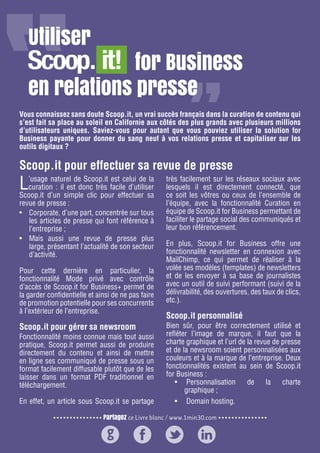 Partagez ce Livre blanc / www.1min30.com
9 enseignements pour doper vos relations presse26
Vous connaissez sans doute Scoop.it, un vrai succès français dans la curation de contenu qui
s’est fait sa place au soleil en Californie aux côtés des plus grands avec plusieurs millions
d’utilisateurs uniques. Saviez-vous pour autant que vous pouviez utiliser la solution for
Business payante pour donner du sang neuf à vos relations presse et capitaliser sur les
outils digitaux ?
L’usage naturel de Scoop.it est celui de la
curation : il est donc très facile d’utiliser
Scoop.it d’un simple clic pour effectuer sa
revue de presse :
•	 Corporate, d’une part, concentrée sur tous
les articles de presse qui font référence à
l’entreprise ;
•	 Mais aussi une revue de presse plus
large, présentant l’actualité de son secteur
d’activité.
Pour cette dernière en particulier, la
fonctionnalité Mode privé avec contrôle
d’accès de Scoop.it for Business+ permet de
la garder confidentielle et ainsi de ne pas faire
de promotion potentielle pour ses concurrents
à l’extérieur de l’entreprise.
Scoop.it pour gérer sa newsroom
Fonctionnalité moins connue mais tout aussi
pratique, Scoop.it permet aussi de produire
directement du contenu et ainsi de mettre
en ligne ses communiqué de presse sous un
format facilement diffusable plutôt que de les
laisser dans un format PDF traditionnel en
téléchargement.
En effet, un article sous Scoop.it se partage
très facilement sur les réseaux sociaux avec
lesquels il est directement connecté, que
ce soit les vôtres ou ceux de l’ensemble de
l’équipe, avec la fonctionnalité Curation en
équipe de Scoop.it for Business permettant de
faciliter le partage social des communiqués et
leur bon référencement.
En plus, Scoop.it for Business offre une
fonctionnalité newsletter en connexion avec
MailChimp, ce qui permet de réaliser à la
volée ses modèles (templates) de newsletters
et de les envoyer à sa base de journalistes
avec un outil de suivi performant (suivi de la
délivrabilité, des ouvertures, des taux de clics,
etc.).
Scoop.it personnalisé
Bien sûr, pour être correctement utilisé et
refléter l’image de marque, il faut que la
charte graphique et l’url de la revue de presse
et de la newsroom soient personnalisées aux
couleurs et à la marque de l’entreprise. Deux
fonctionnalités existent au sein de Scoop.it
for Business :
•	 ●Personnalisation de la charte
graphique ;
•	 ●Domain hosting.
Scoop.it pour effectuer sa revue de presse
Utiliser
				 for Business
en relations presse
 