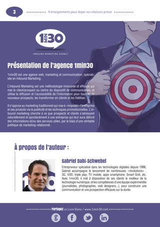 Partagez ce Livre blanc / www.1min30.com
9 enseignements pour doper vos relations presse3
À propos de l’auteur :
Gabriel Dabi-Schwebel
Entrepreneur spécialisé dans les technologies digitales depuis 1996,
Gabriel accompagne le lancement de nombreuses «révolutions» :
3G, VOD, triple play, TV mobile, apps smartphone, Smart Grid, etc.
Avec 1min30, il met à disposition de ses clients le meilleur de la
technologie numérique, et les compétences d’une équipe expérimentée
(journalistes, photographes, web designers...), pour construire une
communication et une prospection efficaces sur la durée.
Présentation de l’agence 1min30
1min30 est une agence web, marketing et communication, spéciali-
sée en Inbound Marketing.
L’Inbound Marketing est une méthodologie innovante et efficace qui
met le client/prospect au centre du dispositif de communication, et
utilise la diffusion et l’accessibilité de l’information pour toucher de
nouveaux prospects, les transformer en clients et les fidéliser.
Il s’oppose au marketing traditionnel qui vise à «imposer» l’entreprise
et ses produits via la publicité et les techniques promotionnelles. L’in-
bound marketing cherche à ce que prospects et clients s’adressent
naturellement et spontanément à une entreprise qui leur aura délivré
des informations et/ou des services utiles, par le biais d’une véritable
politique de marketing relationnel.
 
