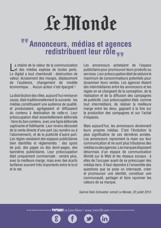Partagez ce Livre blanc / www.1min30.com
9 enseignements pour doper vos relations presse6
La chaîne de la valeur de la communication
et des médias explose de toutes parts.
Le digital a tout chamboulé : destruction de
valeur, écrasement des marges, déplacement
de l’audience, changement de modèle
économique… Aucun acteur n’est épargné !
Ladistributiondesrôles,aujourd’huiremiseen
cause, était traditionnellement la suivante : les
médias constituaient une audience de qualité,
et produisaient, agrégeaient et diffusaient
du contenu à destination de celle-ci. Leur
préoccupation était essentiellement éditoriale
: faire du bon contenu, avec une ligne éditoriale
captivante et fidélisante. Leur revenu découlait
de la vente directe d’une part (au numéro ou à
l’abonnement), et de la publicité d’autre part.
Les régies vendaient des espaces publicitaires
bien identifiés et réglementés : des spots
de pub, des pages ou des demi-pages, des
bannières publicitaires. Leur préoccupation
était uniquement commerciale : vendre plus,
avec la meilleure marge, mais avec des écarts
tarifaires souvent très importants entre le brut
et le net.
Les annonceurs achetaient de l’espace
publicitaire pour promouvoir leurs produits ou
services.Leurpréoccupationétaitdeséduirele
maximum de consommateurs potentiels pour
dynamiser leurs ventes. Les agences étaient
des intermédiaires entre les annonceurs et les
régies en se chargeant de la conception, de la
réalisation et de la diffusion des campagnes
de publicité. Leur préoccupation était, comme
tout intermédiaire, de réaliser la meilleure
marge entre les deux, gagnant à la fois sur
la production des campagnes et sur l’achat
d’espaces.
Mais aujourd’hui, les annonceurs deviennent
leurs propres médias. C’est l’évolution la
plus significative de ces dernières années.
Les annonceurs reprennent la main sur leur
communication et ne sont plus tributaires des
médiasoudesagences.Lesmarquesdisposent
désormais d’un espace de communication
illimité sur le Web et les réseaux sociaux : à
elles de l’occuper avant de se préoccuper des
médias tiers. Il faut répondre à l’ensemble des
questions que se pose un internaute, créer
et promouvoir une identité, constituer une
communauté, partager et faire rayonner les
valeurs de sa marque.
Gabriel Dabi-Schwebel, extrait Le Monde, 22 juillet 2013
Annonceurs, médias et agences
redistribuent leur rôle
 