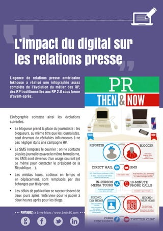 Partagez ce Livre blanc / www.1min30.com
2
L’impact du digital sur
les relations presse
L’infographie constate ainsi les évolutions
suivantes.
•	 Le blogueur prend la place du journaliste : les
blogueurs, au même titre que les journalistes,
sont devenus de véritables influenceurs à ne
pas négliger dans une campagne RP.
•	 Le SMS remplace le courrier : on ne contacte
plus les journalistes avec le même formalisme,
les SMS sont devenus d’un usage courant (et
ce même pour contacter le président de la
République…).
•	 Les médias tours, coûteux en temps et
en déplacement, sont remplacés par des
échanges par téléphone.
•	 Les délais de publication se raccourcissent de
deux jours après l’interview pour le papier à
deux heures après pour les blogs.
L’agence de relations presse américaine
Inkhouse a réalisé une infographie assez
complète de l’évolution du métier des RP,
des RP traditionnelles aux RP 2.0 sous forme
d’avant-après.
 