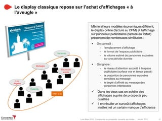 Janvier 2015 12Livre Blanc RTB : Comprendre sa complexité, connaître ses limites
Le display classique repose sur l’achat d’affichages « à
l’aveugle »
Même si leurs modèles économiques diffèrent,
le display online (facturé au CPM) et l’affichage
sur panneaux publicitaires (facturé au forfait)
présentent de nombreuses similitudes :
 On connaît :
- l’emplacement d’affichage
- le format de l’espace publicitaire
- le volume estimé de personnes exposées
sur une période donnée
 On ignore :
- le niveau d’attention accordé à l’espace
publicitaire (surface vue et temps passé)
- la proportion de personnes exposées
sensibles au message
- le degré d’affinité au message des
personnes intéressées
 Dans les deux cas on achète des
affichages auprès de prospects peu
qualifiés
 Il en résulte un surcoût (affichages
inutiles) et un certain manque d’efficience
 
