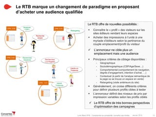 Janvier 2015 13Livre Blanc RTB : Comprendre sa complexité, connaître ses limites
Le RTB marque un changement de paradigme en proposant
d’acheter une audience qualifiée
Le RTB offre de nouvelles possibilités :
 Connaître le « profil » des visiteurs sur les
sites éditeurs vendant leurs espaces
 Acheter des impressions à l’unité à une
myriade d’éditeurs selon la pertinence du
couple emplacement/profil du visiteur
 L’annonceur ne cible plus un
emplacement mais une audience
 Principaux critères de ciblage disponibles :
- Géographique
- Sociodémographique (CSP/Age/Sexe…)
- Comportemental (comportement de navigation,
degrés d’engagement, intention d’achat, …)
- Contextuel (à partir de l’analyse sémantique de
la page où se trouve un espace en vente)
- Retargeting (visite antérieure du site)
 Généralement, on croise différents critères
pour définir plusieurs profils cibles à tester
 L’annonceur définit des niveaux de prix par
impression variables selon les profils ciblés
 Le RTB offre de très bonnes perspectives
d’optimisation des campagnes
 