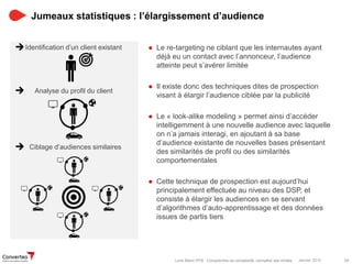 Janvier 2015 28Livre Blanc RTB : Comprendre sa complexité, connaître ses limites
Jumeaux statistiques : l’élargissement d’audience
● Le re-targeting ne ciblant que les internautes ayant
déjà eu un contact avec l’annonceur, l’audience
atteinte peut s’avérer limitée
● Il existe donc des techniques dites de prospection
visant à élargir l’audience ciblée par la publicité
● Le « look-alike modeling » permet ainsi d’accéder
intelligemment à une nouvelle audience avec laquelle
on n’a jamais interagi, en ajoutant à sa base
d’audience existante de nouvelles bases présentant
des similarités de profil ou des similarités
comportementales
● Cette technique de prospection est aujourd’hui
principalement effectuée au niveau des DSP, et
consiste à élargir les audiences en se servant
d’algorithmes d’auto-apprentissage et des données
issues de partis tiers
Identification d’un client existant
Analyse du profil du client
Ciblage d’audiences similaires
 