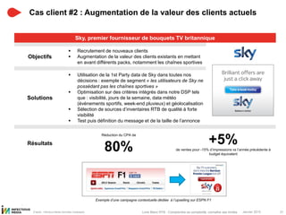 Janvier 2015 31Livre Blanc RTB : Comprendre sa complexité, connaître ses limites
Cas client #2 : Augmentation de la valeur des clients actuels
D’après : Infectious Media (données Campagne)
Sky, premier fournisseur de bouquets TV britannique
 1
Objectifs
 Recrutement de nouveaux clients
 Augmentation de la valeur des clients existants en mettant
en avant différents packs, notamment les chaînes sportives
Solutions
 Utilisation de la 1st Party data de Sky dans toutes nos
décisions : exemple de segment « les utilisateurs de Sky ne
possédant pas les chaînes sportives »
 Optimisation sur des critères intégrés dans notre DSP tels
que : visibilité, jours de la semaine, data météo
(évènements sportifs, week-end pluvieux) et géolocalisation
 Sélection de sources d’inventaires RTB de qualité à forte
visibilité
 Test puis définition du message et de la taille de l’annonce
Résultats
Réduction du CPA de
80% +5%de ventes pour -15% d’impressions vs l’année précédente à
budget équivalent
Exemple d’une campagne contextuelle dédiée à l’upselling sur ESPN F1
 