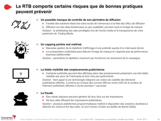 Janvier 2015 39Livre Blanc RTB : Comprendre sa complexité, connaître ses limites
► Un possible manque de contrôle de son périmètre de diffusion
● Il existe des solutions black box sans accès de l’annonceur à la liste des URLs de diffusion
● Diffusion sur des sites tendancieux ou peu qualitatifs, pouvant nuire à l’image de marque
Solution : le whitelisting des sites privilégiés lors de l’achat media et la transparence de votre
partenaire de Trading Media
► Un capping parfois mal maîtrisé
● Mauvaise gestion de la répétition d’affichage d’une publicité auprès d’un internaute donné
● La surexposition publicitaire peut détruire l'image de marque et n'apporte pas de performance
business additionnelle
Solution : paramétrer la répétition maximum par format lors du lancement de la campagne
► La faible visibilité des emplacements publicitaires
● Certaines publicités peuvent être affichées dans des emplacements présentant une très faible
visibilité aux yeux de l’internaute et donc très peu performants
Solution : faire appel à une technologie intégrant une notion de visibilité des éléments
publicitaires affichés, à minima sur la base des normes IAB (au moins 50% de la surface de
l’élément publicitaire affichée à l’écran pendant 1 seconde)
► La fraude
● Des robots cliqueurs peuvent générer de faux clics sur les impressions
● De faux sites diffusent les impressions publicitaires
Solution : plusieurs plateformes programmatiques mettent à disposition des solutions destinées à
détecter les robots et les faux sites, et sont munies d’outils accrédités de Brand Safety
Le RTB comporte certains risques que de bonnes pratiques
peuvent prévenir
Source : Infographie « Les pires cauchemars du RTB » publiée par Tradelab en octobre 2014
?
 