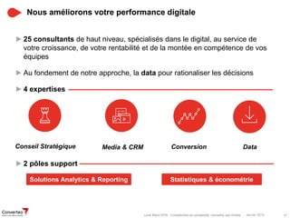 Janvier 2015 41Livre Blanc RTB : Comprendre sa complexité, connaître ses limites
Nous améliorons votre performance digitale
►25 consultants de haut niveau, spécialisés dans le digital, au service de
votre croissance, de votre rentabilité et de la montée en compétence de vos
équipes
►Au fondement de notre approche, la data pour rationaliser les décisions
►4 expertises
►2 pôles support
Conseil Stratégique Media & CRM Conversion Data
Statistiques & économétrieSolutions Analytics & Reporting
 