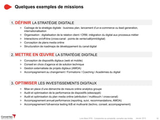 Janvier 2015 42Livre Blanc RTB : Comprendre sa complexité, connaître ses limites
Quelques exemples de missions
► Cadrage de la stratégie digitale : business plan, lancement d’un e-commerce ou lead generation,
internationalisation
► Organisation : digitalisation de la relation client / CRM, intégration du digital aux processus métier
► Interactions on/off-line (cross-canal : points de vente/call/print/digital)
► Conception de plans media online
► Structuration de roadmaps de développement du canal digital
2. METTRE EN ŒUVRE LA STRATÉGIE DIGITALE
1. DÉFINIR LA STRATÉGIE DIGITALE
► Conception de dispositifs digitaux (web et mobile)
► Conseil en choix d’agence et de solution technique
► Gestion externalisée de projets digitaux (AMOA)
► Accompagnement au changement / Formations / Coaching / Académies du digital
3. OPTIMISER LES INVESTISSEMENTS DIGITAUX
► Mise en place d’une démarche de mesure online analytics groupe
► Audit et optimisation de la performance de dispositifs (sites/appli)
► Audit et optimisation du plan media online (attribution / multitouch / cross-canal)
► Accompagnement annuel performance (reporting, suivi, recommandations, AMOA)
► Accompagnement full-service testing A/B et multivarié (techno, conseil, accompagnement)
 