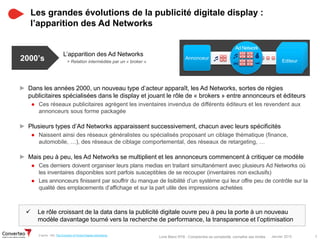 Janvier 2015 7Livre Blanc RTB : Comprendre sa complexité, connaître ses limites
 Le rôle croissant de la data dans la publicité digitale ouvre peu à peu la porte à un nouveau
modèle davantage tourné vers la recherche de performance, la transparence et l’optimisation
Les grandes évolutions de la publicité digitale display :
l’apparition des Ad Networks
► Dans les années 2000, un nouveau type d’acteur apparaît, les Ad Networks, sortes de régies
publicitaires spécialisées dans le display et jouant le rôle de « brokers » entre annonceurs et éditeurs
● Ces réseaux publicitaires agrègent les inventaires invendus de différents éditeurs et les revendent aux
annonceurs sous forme packagée
► Plusieurs types d’Ad Networks apparaissent successivement, chacun avec leurs spécificités
● Naissent ainsi des réseaux généralistes ou spécialisés proposant un ciblage thématique (finance,
automobile, …), des réseaux de ciblage comportemental, des réseaux de retargeting, …
► Mais peu à peu, les Ad Networks se multiplient et les annonceurs commencent à critiquer ce modèle
● Ces derniers doivent organiser leurs plans medias en traitant simultanément avec plusieurs Ad Networks où
les inventaires disponibles sont parfois susceptibles de se recouper (inventaires non exclusifs)
● Les annonceurs finissent par souffrir du manque de lisibilité d’un système qui leur offre peu de contrôle sur la
qualité des emplacements d’affichage et sur la part utile des impressions achetées
L’apparition des Ad Networks
2000’s Annonceur
EditeurEditeurEditeurEditeur
Ad Network
j
 
> Relation intermédiée par un « broker »
D’après : IAB, The Evolution of Online Display Advertising
 