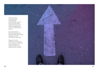 20 | | 21
A próxima etapa
na evolução dos
influenciadores,
provavelmente, será um
conjunto padronizado
de taxas de acordo com
métricas estabelecidas,
como o envolvimento do
público.
Isso pode sinalizar o
fim do investimento em
influenciadores apenas pela
agitação e instinto.
E a principal conclusão?
Chegou a hora de
reestruturar a sua marca
com confiança e influência,
além de alimentá-la
organicamente com os
elogios dos seus clientes.
 