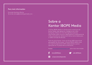 A Kantar IBOPE Media é a divisão latino-americana da
Kantar Media, líder global em inteligência de mídia.
A empresa oferece as mais abrangentes e precisas
informações sobre consumo, desempenho e investimento de
mídia, provendo aos clientes da América Latina dados para
a melhor tomada de decisão.
Parte do grupo Kantar – braço do Grupo WPP responsável
pela gestão de informação – a Kantar IBOPE Media conta
com aproximadamente 3.500 colaboradores e possui
operações em 15 países latino-americanos.
Acesse www.kantaribopemedia.com para mais informações.
Para mais informações:
Fernando Gambaro Ramos
fernando.ramos@kantaribopemedia.com
Sobre a
Kantar IBOPE Media
company/kantaribopemedia
KantarIBOPEMedia @K_IBOPEMedia
 