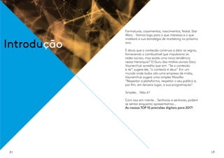 Formaturas, casamentos, nascimentos, Natal, Star
Wars... Vamos logo para o que interessa e o que
moldará a sua estratégia de marketing no próximo
ano.
É óbvio que o conteúdo continua a ditar as regras,
fornecendo o combustível que impulsiona as
redes sociais, mas existe uma nova tendência
nessa hierarquia? O Guru das mídias sociais Gary
Vaynerchuk acredita que sim. “Se o conteúdo
é rei”, sugere ele, “o contexto é deus”. Em um
mundo onde todos são uma empresa de mídia,
Vaynerchuk sugere uma simples filosofia:
“Respeitar a plataforma, respeitar o seu público e,
por fim, em terceiro lugar, a sua programação”.
Simples... Não é?
Com isso em mente... Senhoras e senhores, podem
se sentar enquanto apresentamos...
As nossas TOP 10 previsões digitais para 2017!
Introdução
2 | | 3
 