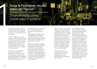 4 | | 5
Snap & Facebook: muito
além do “Social”
Diversificação como
chave para o sucesso
O Facebook ostenta mais de 1,8
bilhão de usuários ativos mensais
(monthly active users - MAUs). E
a loucura é: isso é apenas a ponta
do iceberg.
Em 2013, o público mais jovem
começou a abandonar o Facebook
em massa, já que achavam a rede
“ultrapassada”. Mark Zuckerberg
respondeu com o afrouxamento
do vínculo da plataforma com o
rótulo Facebook, praticamente
tornando “sem marca” o gigante
das mídias sociais.
Na época, as suas aquisições,
que incluem Instagram,
WhatsApp e Oculus VR ProGeo
OY, continuaram a operar como
apps independentes, sem qualquer
relação aparente com o Facebook.
A ideia era diversificar com a
separação de todas as atividades
em usos diferentes: dividir e
conquistar, como dizem. Deu
certo.
A estratégia de Zuckerberg fixou
o Facebook como líder social
incontestável. Mas, no mundo
digital, as coisas podem mudar na
velocidade de um golpe, de um
toque ou de um clique...
Realmente, o Snapchat, gigante
de mídia que não para de crescer,
pode apimentar o panorama
social. Claro, a sua base de
usuários é apenas cerca de 20%
do Facebook. Mas o Snapchat
compensa a desvantagem do seu
tamanho com o envolvimento de
conteúdo em vídeo, que repercute
no público com 18-24 anos. É um
ambiente que o Facebook lutou
para conquistar.
De acordo com o último estudo
Infinite, o Facebook (incluindo
o Messenger) continua a ser a
plataforma social mais popular
entre os americanos com 12-24
anos de idade - 32% dizem
que usam mais o Facebook. O
Snapchat ficou em segundo
lugar (26%). Aqui está a notícia
inquietante para o Facebook:
enquanto o Snapchat avançou
e passou o Instagram com o
aumento de 11%, em apenas
um ano, o Facebook perdeu
11% no mesmo período.
Pode haver mares mais
conturbados à frente, pois
a geração atual procura
constantemente novas
plataformas para satisfazer as
suas vontades.
Independentemente das
suas conquistas recentes, o
Snapchat não perde tempo
se gabando. Eles estão
reposicionando a marca
como fabricante de câmeras
e inovando para além do seu
app principal (igualzinho ao
Facebook). Como explicou
o CEO Evan Spiegel em um
recente post no blog, “Agora,
que desenvolvemos outros
produtos, como o Spectacles,
precisamos de um nome que
vá além de apenas um único
produto, mas que não perca a
familiaridade e a diversão da
nossa equipe e marca.” Isso
pode preparar o caminho para
novas linhas importantes de
negócios para esta jovem e
ambiciosa empresa.
1
 