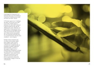 8 | | 9
A estratégia do Snapchat é um
exemplo típico de uma tendência
crescente à medida que as redes
se livram do rótulo “social”.
O Pinterest agora é um “catálogo
de ideias”, em vez de uma rede
social. Até o Twitter seguiu o
exemplo. Em abril, eles mudaram
a denominação do seu app de
“Rede Social” para “Notícias” na
Apple Store. O que está por trás
da mudança na estratégia social?
Trata-se da evolução da função
das mídias sociais, que passam
de uma distração divertida para
um comportamento vital do nosso
cotidiano... como respirar
Existem vários caminhos que
as redes sociais podem seguir
para chegar a esse nível de
importância. Elas podem se
combinar em conglomerados já
existentes (Linkedin adquirido
pela Microsoft), construir o
seu próprio império com a
diversificação (Facebook ou Snap)
ou tentar existir como pequenas
“forasteiras”. Uma coisa é certa:
elas criam dinamismo como
grandes marcas de mídia. E,
como o panorama estava tão
fragmentado, chegou a hora da
consolidação.
 