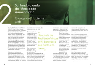 6 | | 7
Surfando a onda
da “Realidade
Aumentada”
O auge do ambiente
web
Oculus Rift, PlayStation VR, Gear
VR, HTC Vive… Podem não ser
nomes familiares ainda, mas estes
headsets de Realidade Virtual
(VR) baterão à sua porta em
breve. Para os inexperientes, VR é
uma experiência de imersão em
que os movimentos da cabeça
são seguidos em um mundo
tridimensional, graças ao uso de
headsets e dispositivos móveis.
E, este ano, TODOS os principais
players da GAFA (Google, Apple,
Facebook e Amazon) até a mídia
tradicional, como o The New York
Times, querem um pedaço desse
interessante mercado!
Falando em interessante,
provavelmente, você já ouviu
falar de um joguinho chamado
PokemonGo que ofusca a linha
entre o físico e o digital. Esse app,
extremamente popular, ofereceu
aos jogadores apenas um gostinho
da realidade aumentada... E os
deixou famintos por mais!
E, claro, existe um
megainfluenciador:
o Facebook. Na
conferência F8, em
abril, o a empresa
revelou o seu plano
para os próximos
10 anos. Como
esperado, ele está
fortemente focado
em VR, AI e AR.
Com a aquisição
da Oculus Rift,
Mark Zuckerberg
já fez um bom
avanço nas suas pretensões de
Realidade Virtual. E há muito mais
por vir. Graças à sua aquisição da
Two Big Ears (uma empresa de
áudio espacial), o Facebook criará
um ambiente de informações
2 envolventes. Aqui, as pessoas
explorarão a experiência de
forma tão fácil que esta fluirá
pelas suas vidas
como eletricidade
ou como sangue nas
suas veias.
Zuckerberg anunciou
recentemente que
os futuros headsets
de VR serão do
tamanho de óculos
normais e cuidarão
da realidade
aumentada e virtual
ao mesmo tempo.
É um caminho que
também ressoa
para o CEO do
Google, Sundar Pichai. “Em
longo prazo”, assinalou Pichai,
“nós evoluiremos de um primeiro
mundo móvel para um primeiro
mundo de AI.” Mas até isso
parece bastante modesto
comparado ao objetivo de
médio prazo de Zuckerberg de...
Teletransporte em 2025. Você leu
isso mesmo.
Mas o Facebook não é o único
com planos ousados. O Snapchat
sempre usou filtros inspirados
na realidade aumentada e a
empresa tem grandes planos
para o futuro. Para começar,
eles compraram o desenvolvedor
dos óculos inteligentes Vergence
Labs em 2014. Em seguida, o
lançamento do Spectacles em
setembro e a marca mudará
para Snap.
Até o Twitter, aparentemente
em silêncio sobre o assunto,
contratou um diretor de VR e AR
para “nos capacitar na revolução
informática espacial”. (Cortesia
do perfil do diretor no Linkedin)
Headsets de
Realidade Virtual
(VR) baterão à
sua porta em
breve
 