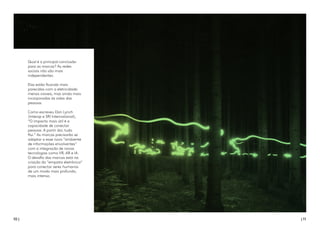10 | | 11
Qual é a principal conclusão
para as marcas? As redes
sociais não são mais
independentes.
Elas estão ficando mais
parecidas com a eletricidade:
menos visíveis, mas ainda mais
incorporadas às vidas das
pessoas.
Como escreveu Dan Lynch
(Interop e SRI International),
“O impacto mais útil é a
capacidade de conectar
pessoas. A partir daí, tudo
flui.” As marcas precisarão se
adaptar a esse novo “ambiente
de informações envolventes”
com a integração de novas
tecnologias como VR, AR e IA.
O desafio das marcas está na
criação da “empatia eletrônica”
para conectar seres humanos
de um modo mais profundo,
mais intenso.
 